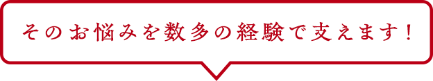 そのお悩みを数多の経験で支えます！